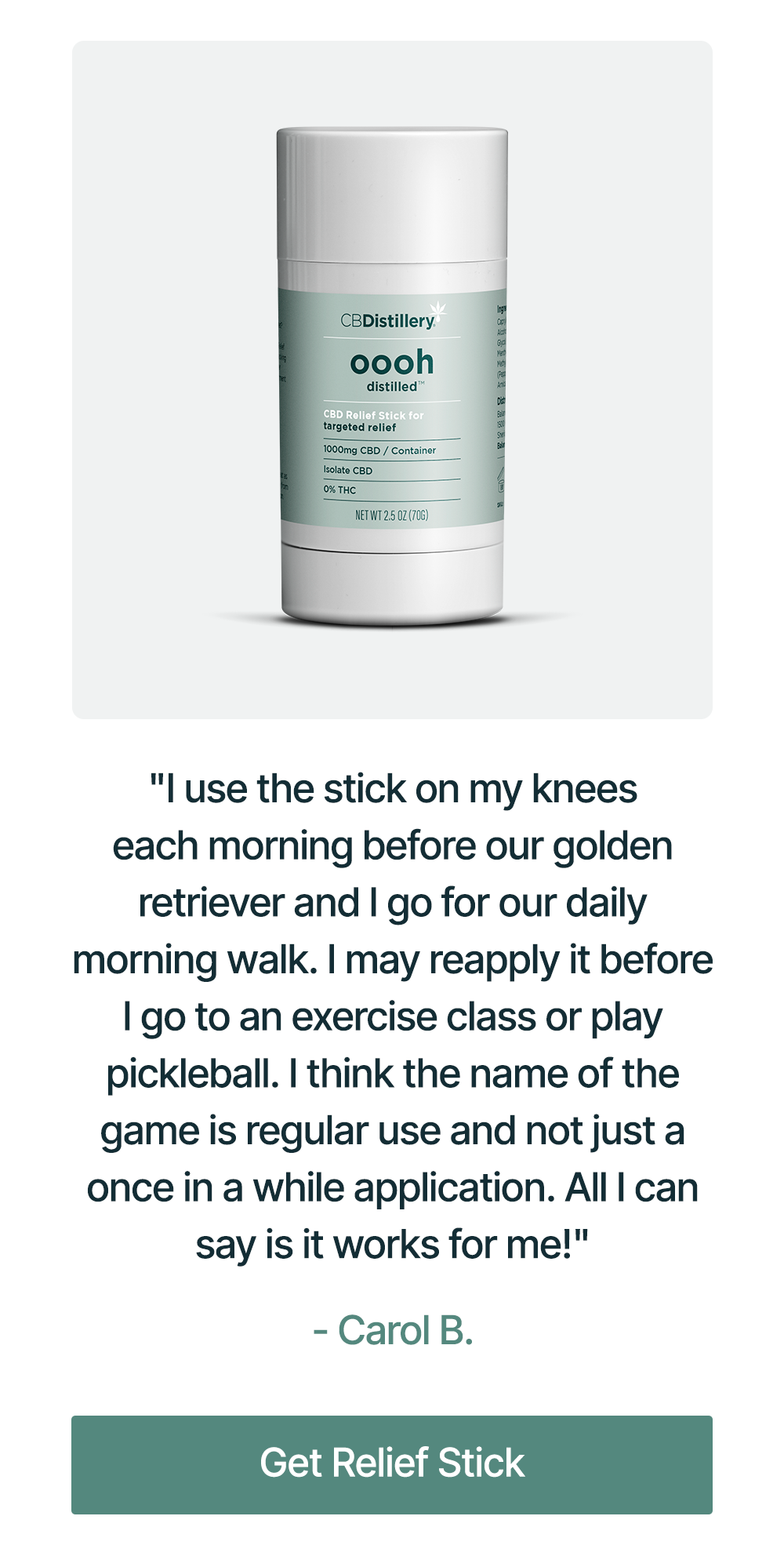 Relief Stick: "I use the stick on my knees each morning before our golden retriever and I go for our daily morning walk. I may reapply it before I go to an exercise class or play pickleball. I think the name of the game is regular use and not just a once in a while application. All I can say is it works for me!" - Carol B. Get Relief Stick