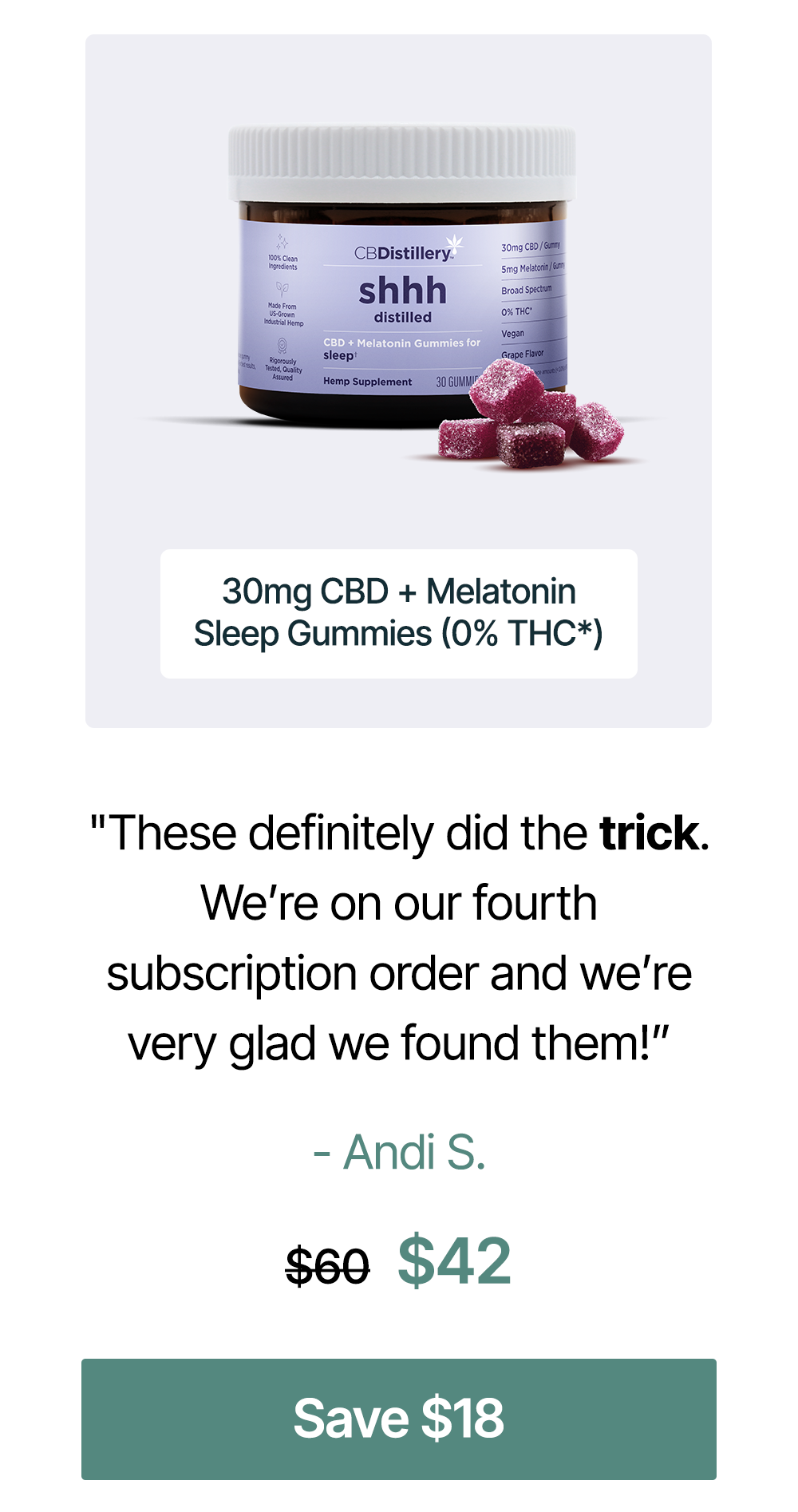 "These definitely did the trick. We’re on our fourth subscription order and we’re very glad we found them!” – Andi S. 30mg CBD + Melatonin Sleep Gummies (0% THC*), originally $60, now $42. Save $18 "These definitely did the trick. We’re on our fourth subscription order and we’re very glad we found them!” – Andi S. 30mg CBD + Melatonin Sleep Gummies (0% THC*), originally $60, now $42. Save $18