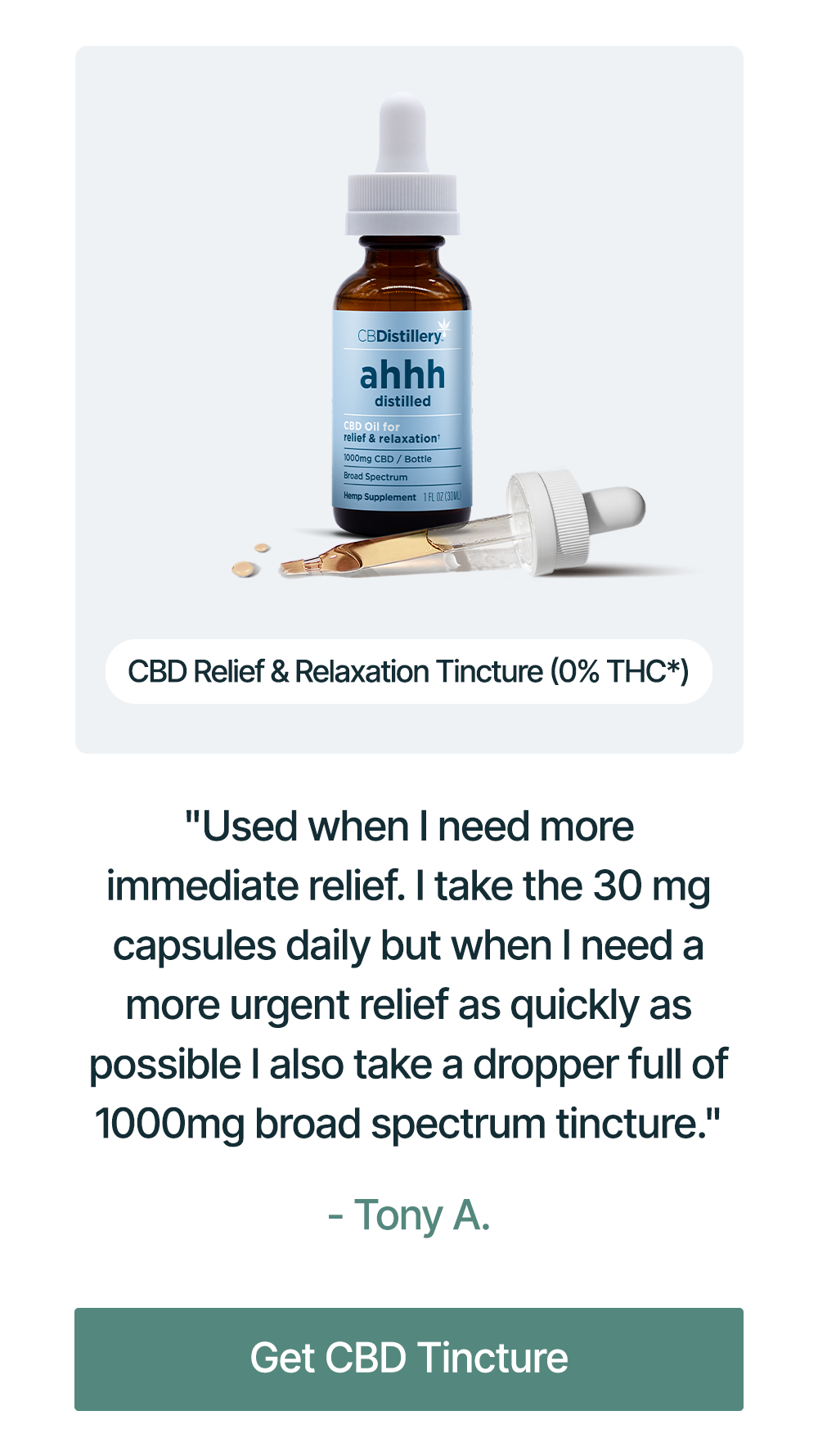 1000mg CBD Relief & Relaxation Tincture (0% THC*): "Used when I need more immediate relief. I take the 30 mg capsules daily but when I need a more urgent relief as quickly as possible I also take a dropper full of 1000mg broad spectrum tincture." - Tony A. Get CBD Tincture
