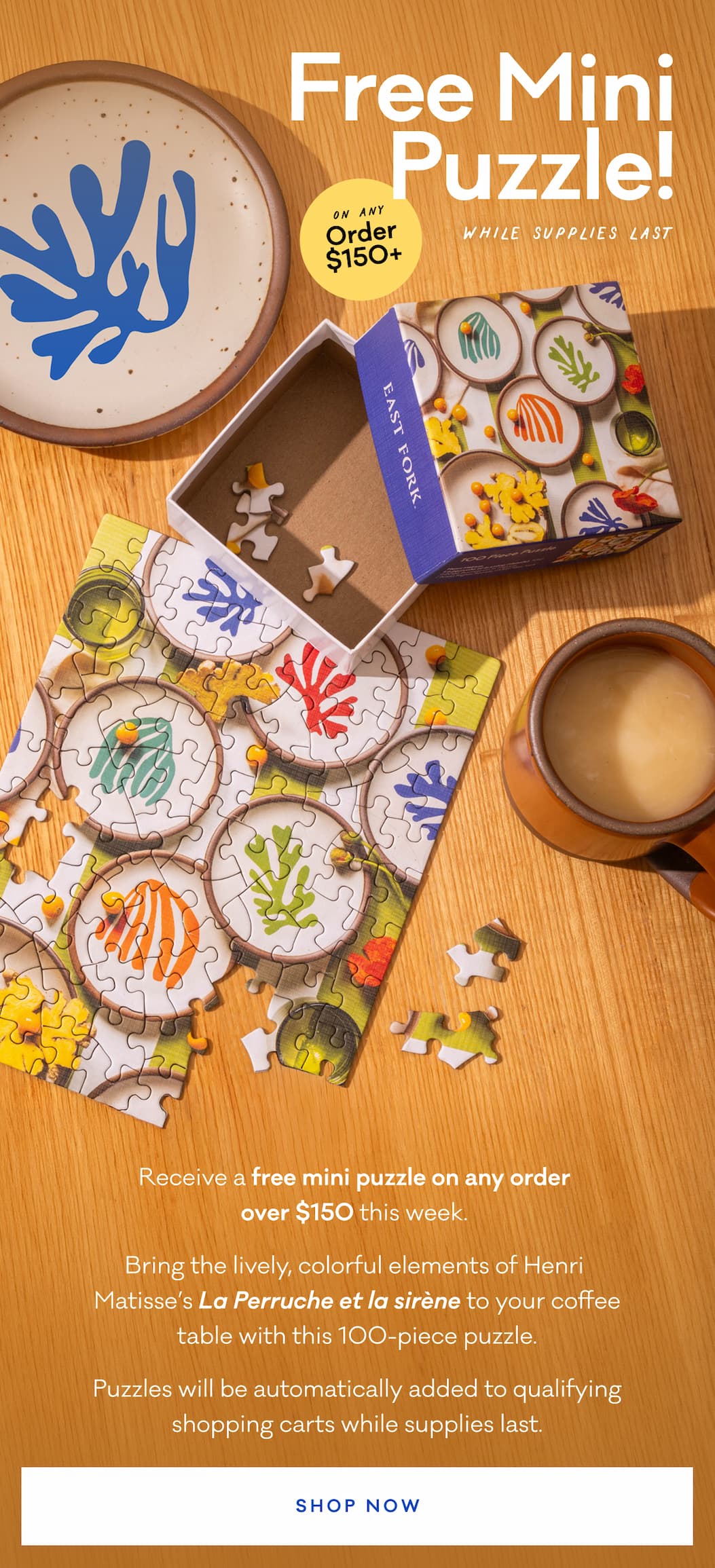Free Mini Puzzle! Receive a free mini puzzle on any order  over $150 this week.  Bring the lively, colorful elements of Henri  Matisse’s La Perruche et la sirène to your coffee table with this 100-piece puzzle. Puzzles will be automatically added to qualifying shopping carts while supplies last. Shop Now