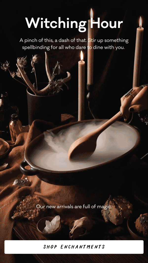 Witching Hour - A pinch of this, a dash of that. Stir up something spellbinding for all who dare to dine with you. Our new arrivals are full of magic. Shop Enchantments.