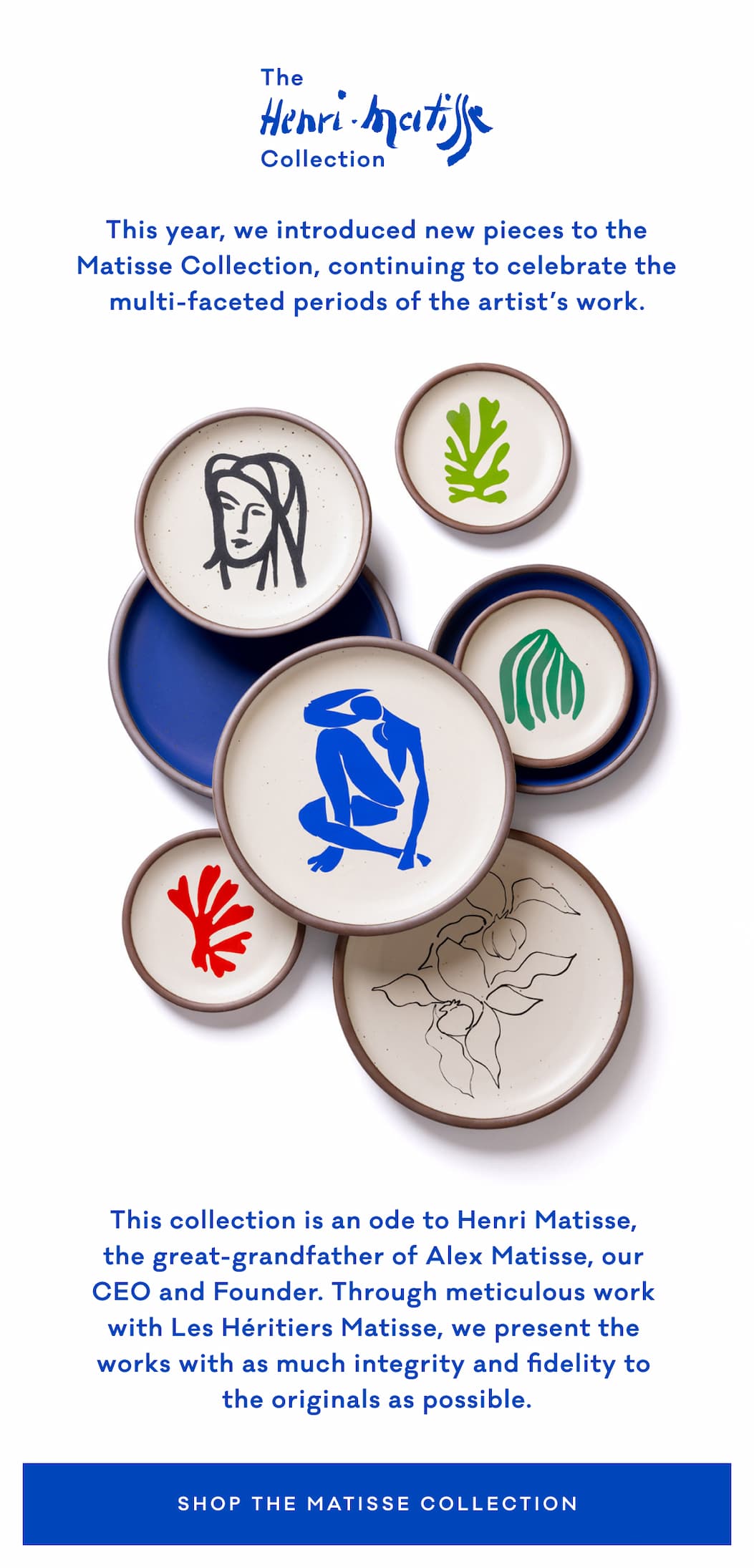 This year, we introduced new pieces to the Matisse Collection, continuing to celebrate the multi-faceted periods of the artist’s work. This collection is an ode to Henri Matisse,  the great-grandfather of Alex Matisse, our  CEO and Founder. Through meticulous work  with Les Héritiers Matisse, we present the  works with as much integrity and fidelity to  the originals as possible. Shop The Matisse Collection