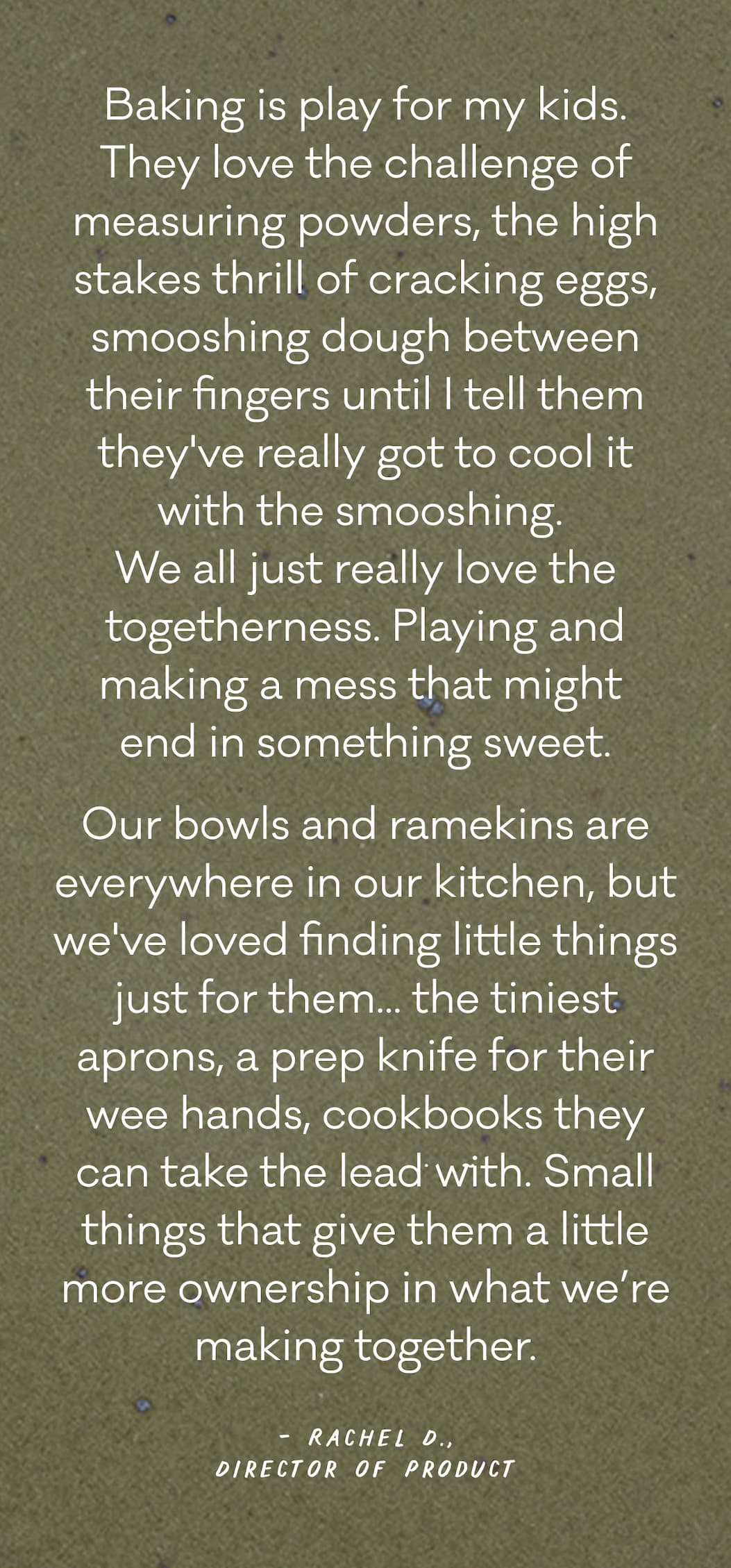 "Baking is play for my kids. They love the challenge of measuring powders, the high stakes thrill of cracking eggs, smooshing dough between their fingers until I tell them they've really got to cool it with the smooshing.  We all just really love the togetherness. Playing and making a mess that might  end in something sweet. Our bowls and ramekins are everywhere in our kitchen, but we've loved finding little things just for them... the tiniest aprons, a prep knife for their wee hands, cookbooks they can take the lead with. Small things that give them a little more ownership in what we’re making together." - Rachel D., Director of Product