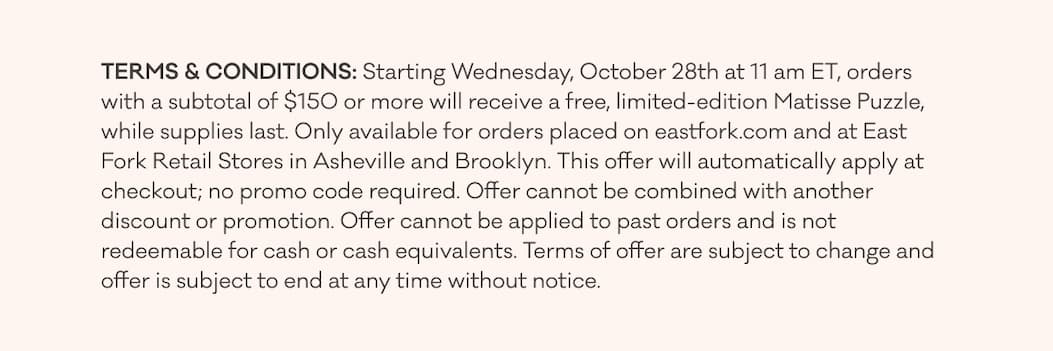 TERMS & CONDITIONS: Starting Wednesday, October 28th at 11 am ET, orders with a subtotal of $150 or more will receive a free, limited-edition Matisse Puzzle, while supplies last. Only available for orders placed on eastfork.com and at East Fork Retail Stores in Asheville and Brooklyn. This offer will automatically apply  at checkout; no promo code required. Offer cannot be combined with another discount or promotion. Offer cannot be applied to past orders and is not redeemable for cash or cash equivalents. Terms of offer are subject to change  and offer is subject to end at any time without notice. 