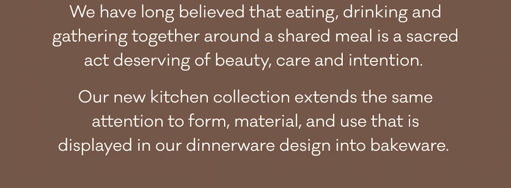 We have long believed that eating, drinking and gathering together around a shared meal is a sacred act deserving of beauty, care and intention.  Our new kitchen collection extends the same attention to form, material, and use that is displayed in our dinnerware design into bakeware.&nbsp;