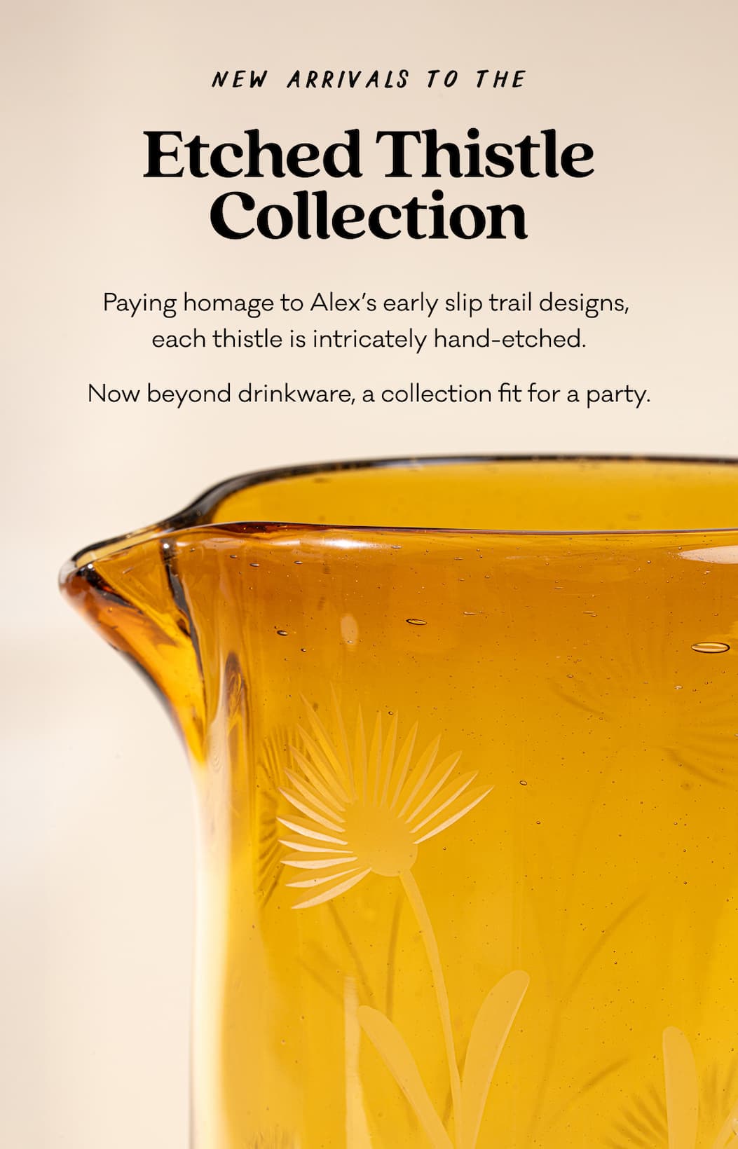 Etched Thistle Glassware - Paying homage to Alex’s early slip trail designs,  each thistle is intricately hand-etched. Now beyond drinkware, a collection fit for a party.