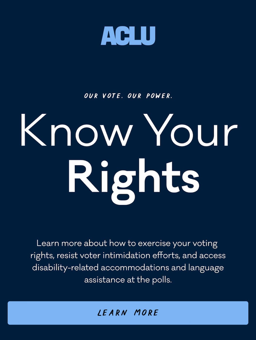 ACLU - Our Vote. Our Power. Know Your Rights. Learn more about how to exercise your voting  rights, resist voter intimidation efforts, and access disability-related accommodations and language assistance at the polls. Learn More