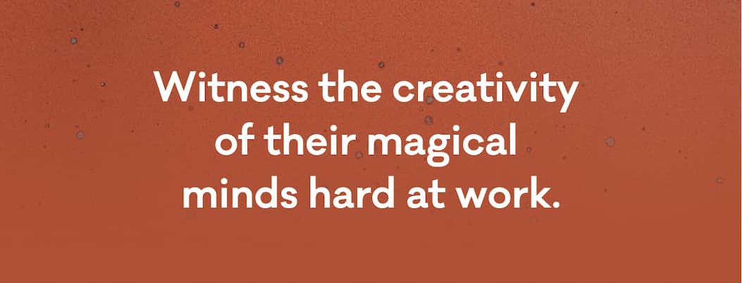 WItness the creativity of their magical minds hard at work.
