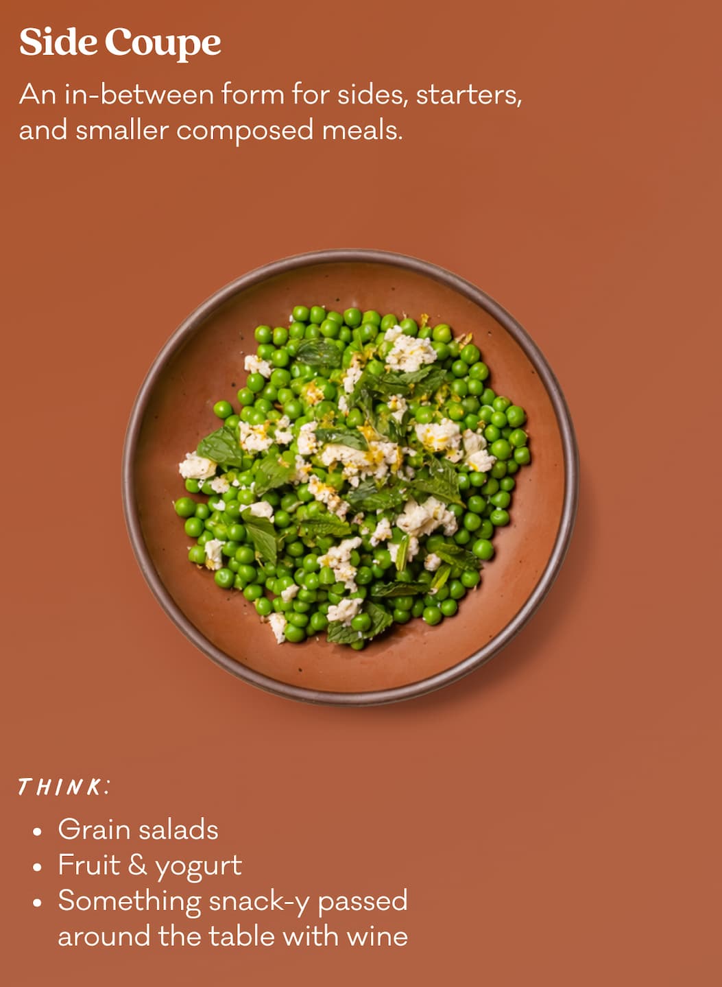 Side Coupe - An in-between form for sides, starters, and smaller composed meals. Think: Grain Salads, Fruit & Yogurt, Something snack-y passed around the table with wine