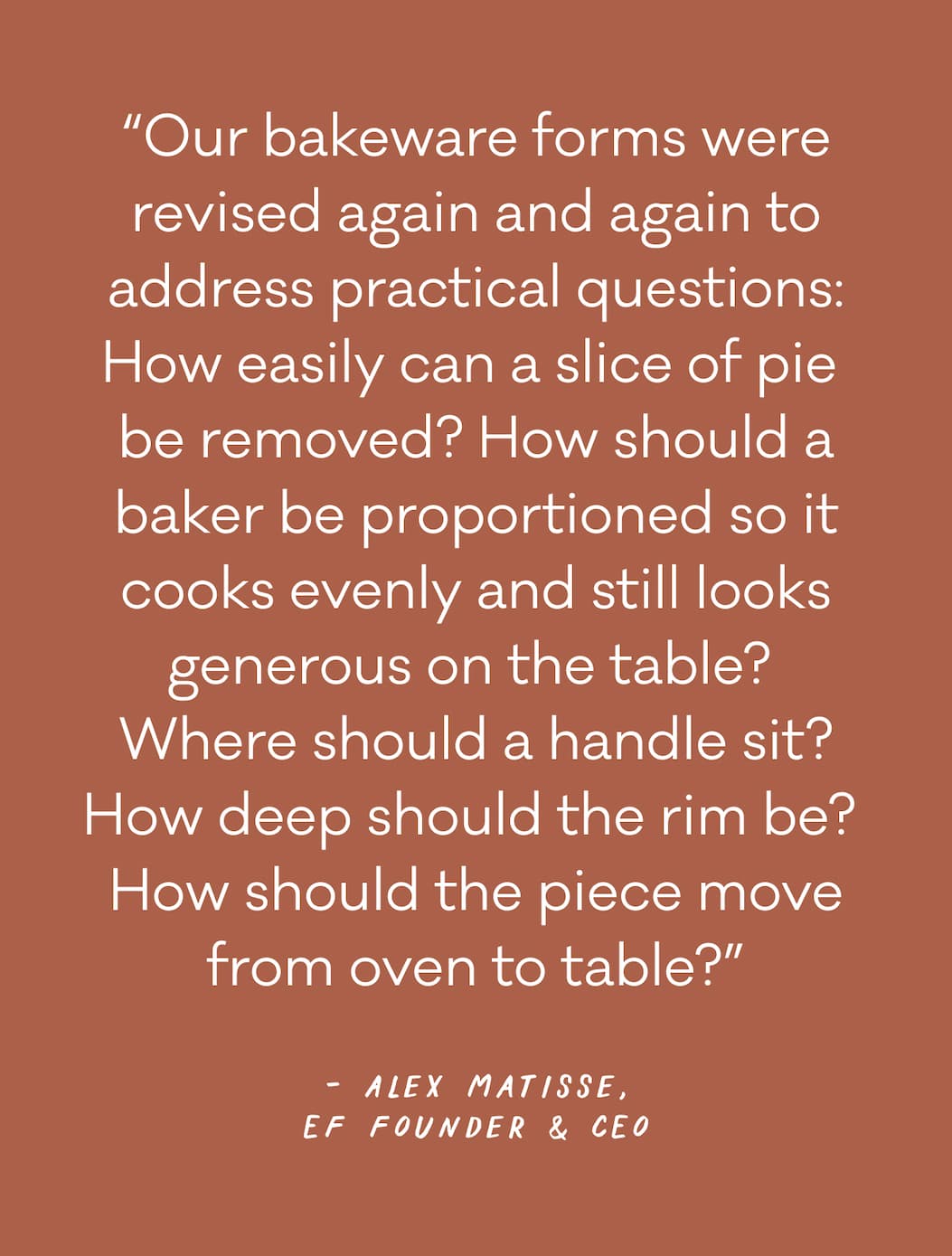 “Our bakeware forms were revised again and again to address practical questions: How easily can a slice of pie  be removed? How should a baker be proportioned so it cooks evenly and still looks generous on the table?  Where should a handle sit? How deep should the rim be?  How should the piece move from oven to table?” - Alex Matisse, EF FOunder & CEO 