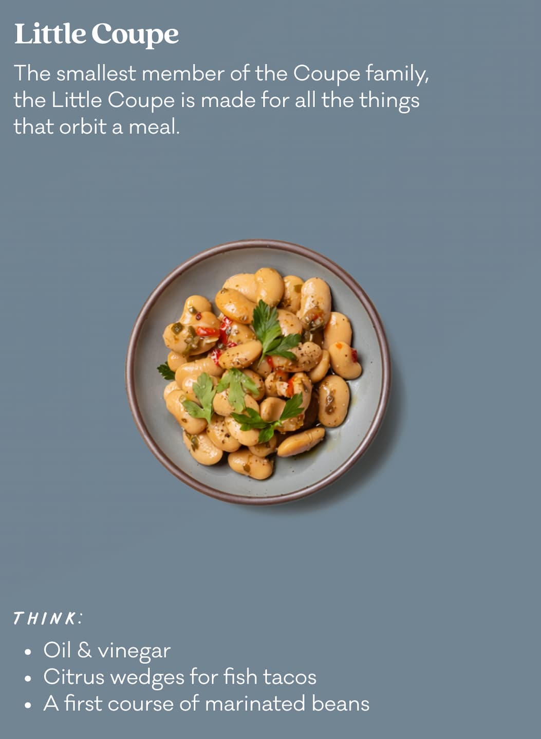 Little Coupe - The smallest member of the Coupe family, the Little Coupe is made for all the things that orbit a meal. Think: Oil & vinegar, citrus wedges for fish tacos, a first course of marinated beans.
