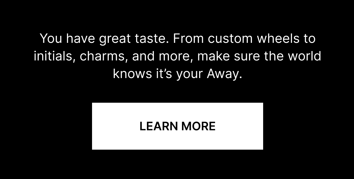 You have great taste. From custom wheels to initials, charms, and more, make sure the world knows it’s your Away.