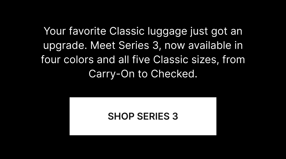 Your favorite Classic luggage just got an upgrade. Meet Series 3, now available in four colors and all five Classic sizes, from Carry-On to Checked.