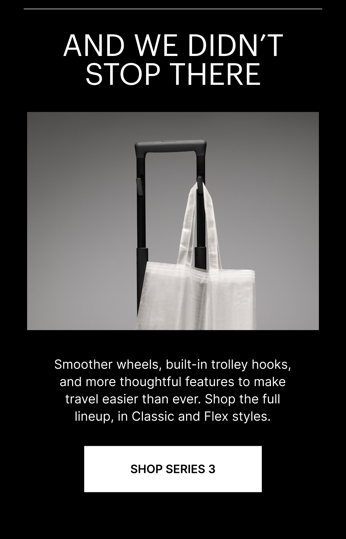 AND WE DIDN’T STOP THERE | Smoother wheels, built-in trolley hooks, and more thoughtful features  to make travel easier than ever. Shop the full lineup, in Classic and Flex styles.