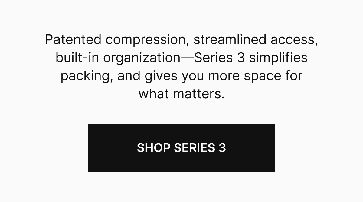 Patented compression, streamlined access, built-in organization—Series 3 simplifies packing, and gives you more space for what matters.