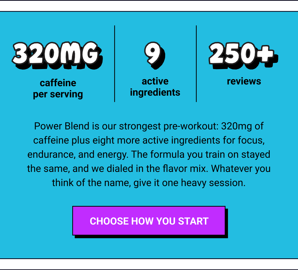320MG caffeine  per serving | 9 active ingredients |&nbsp;250+ reviews |&nbsp;Power Blend is our strongest pre-workout: 320mg of caffeine plus eight more active ingredients for focus, endurance, and energy. The formula you train on stayed the same, and we dialed in the flavor mix. Whatever you think of the name, give it one heavy session. |&nbsp;Choose How You Start