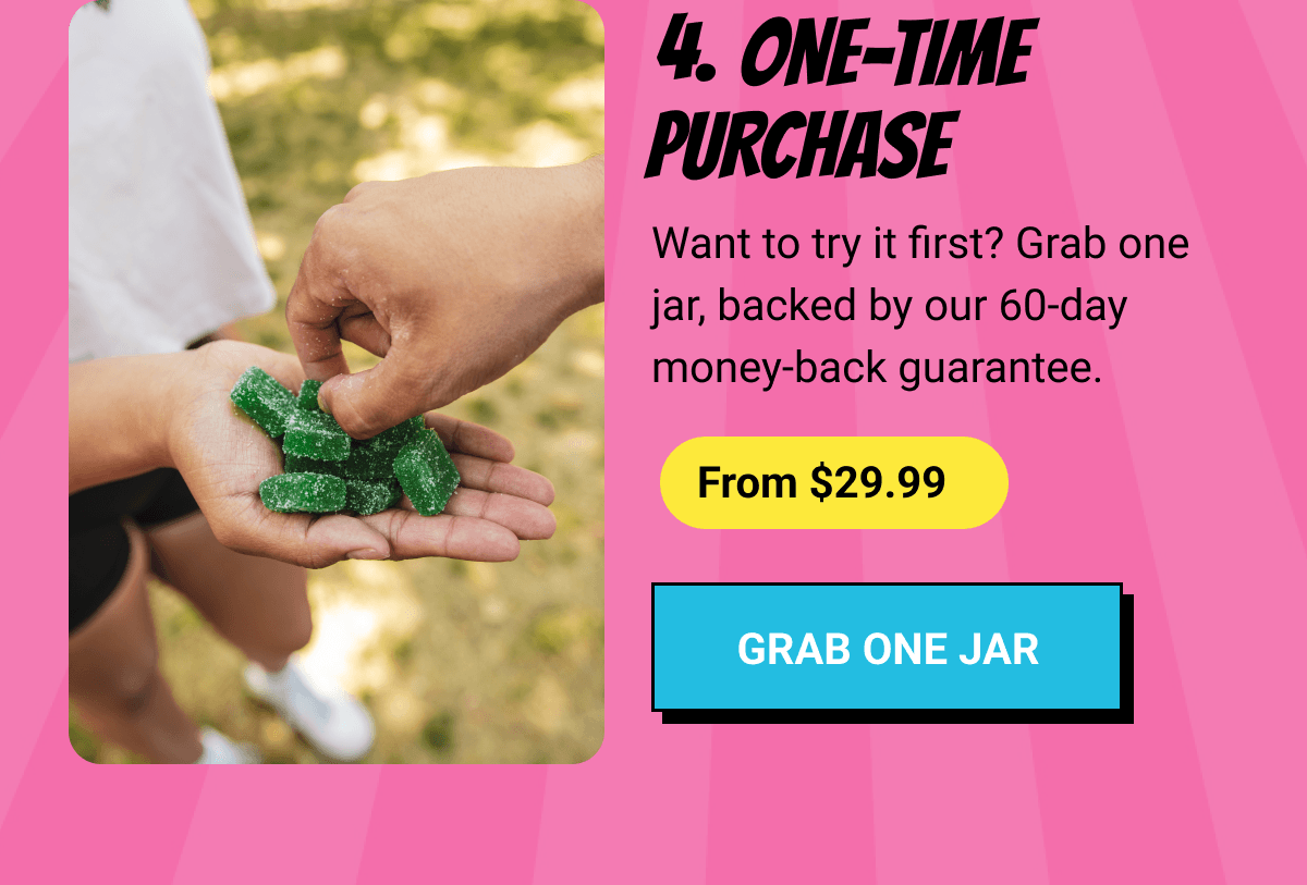4. One-Time Purchase |&nbsp;Want to try it first? Grab one jar, backed by our 60-day money-back guarantee. |&nbsp;From $29.99 |&nbsp;Grab One Jar