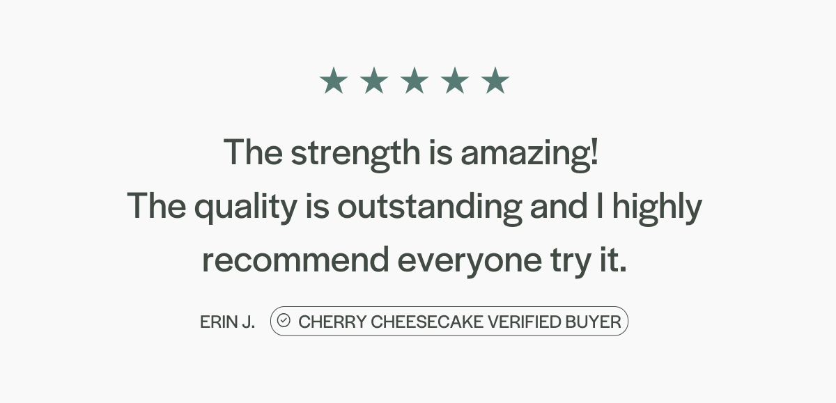 "The strength is amazing!  The quality is outstanding and I highly recommend everyone try it." - Erin J