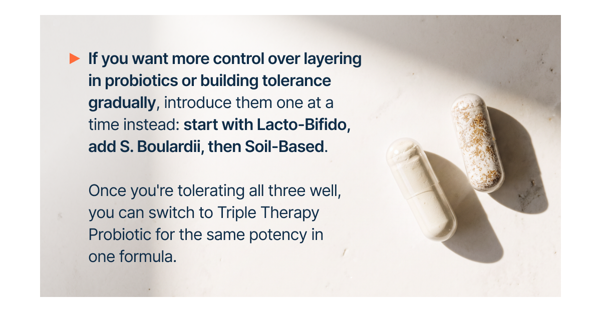If you want more control over layering in probiotics or building tolerance gradually, introduce them one at a time instead: start with Lacto-Bifido, add S. Boulardii, then Soil-Based.