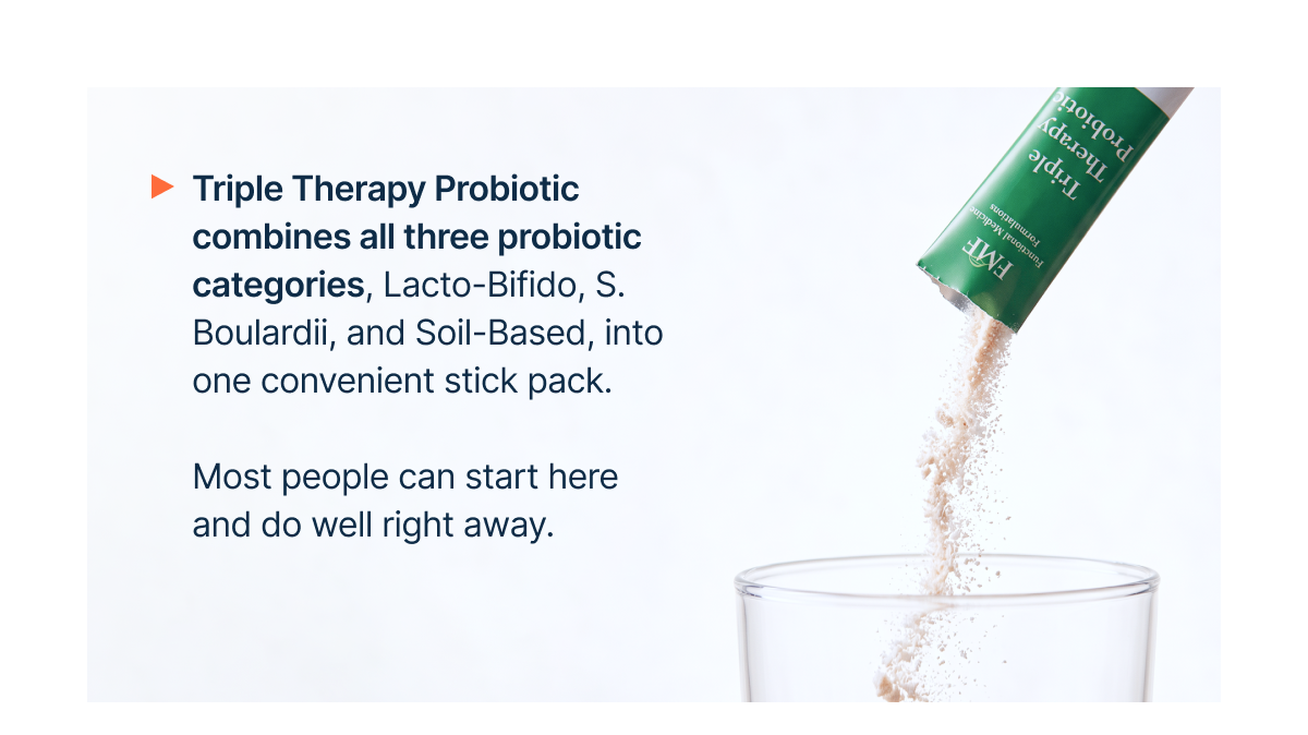 Triple Therapy Probiotic combines all three probiotic categories, Lacto-Bifido, S. Boulardii, and Soil-Based, into one convenient stick pack.