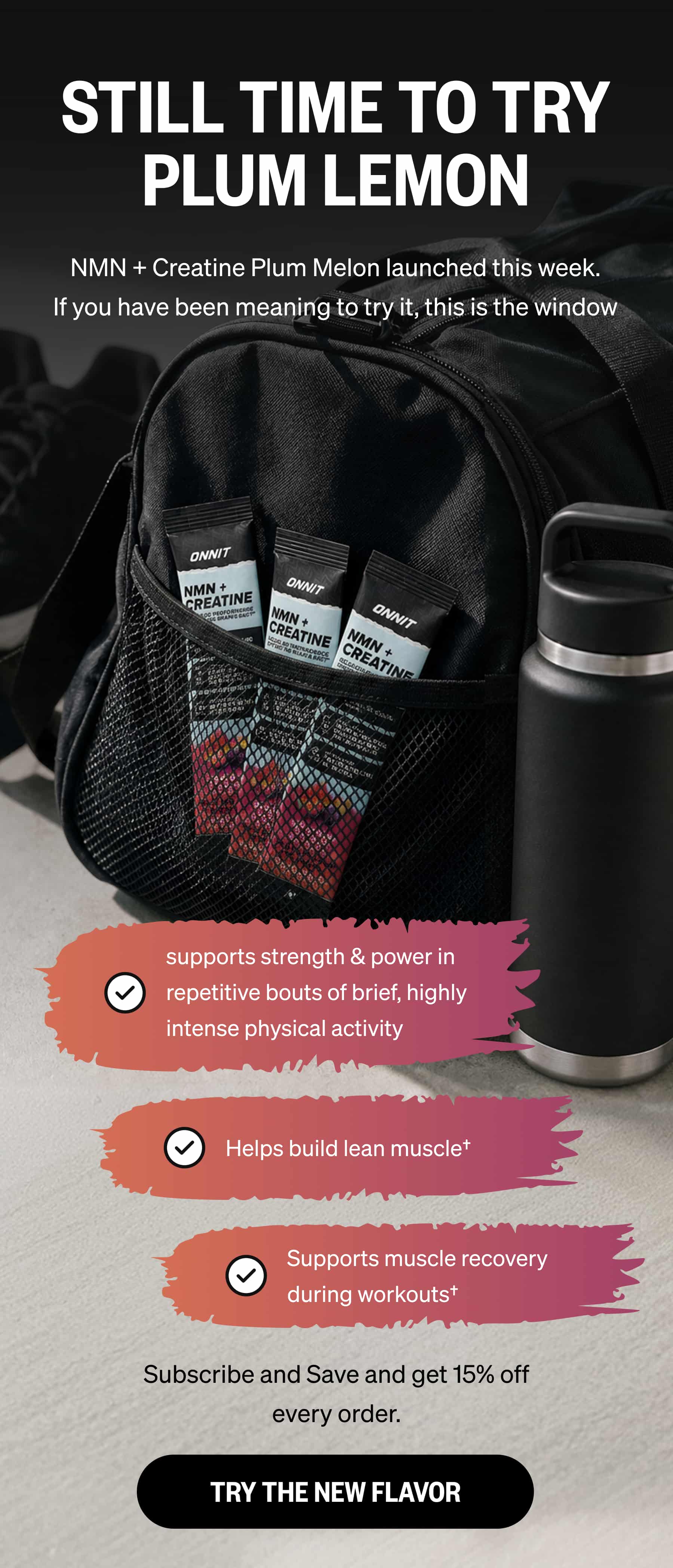 STILL TIME TO TRY PLUM LEMON NMN + Creatine Plum Melon launched this week. If you have been meaning to try it, this is the window supports strength & power in repetitive bouts of brief, highly intense physical activity | Helps build lean muscle† | Supports muscle recovery during workouts† | Subscribe and Save and get 15% off every order. TRY THE NEW FLAVOR 