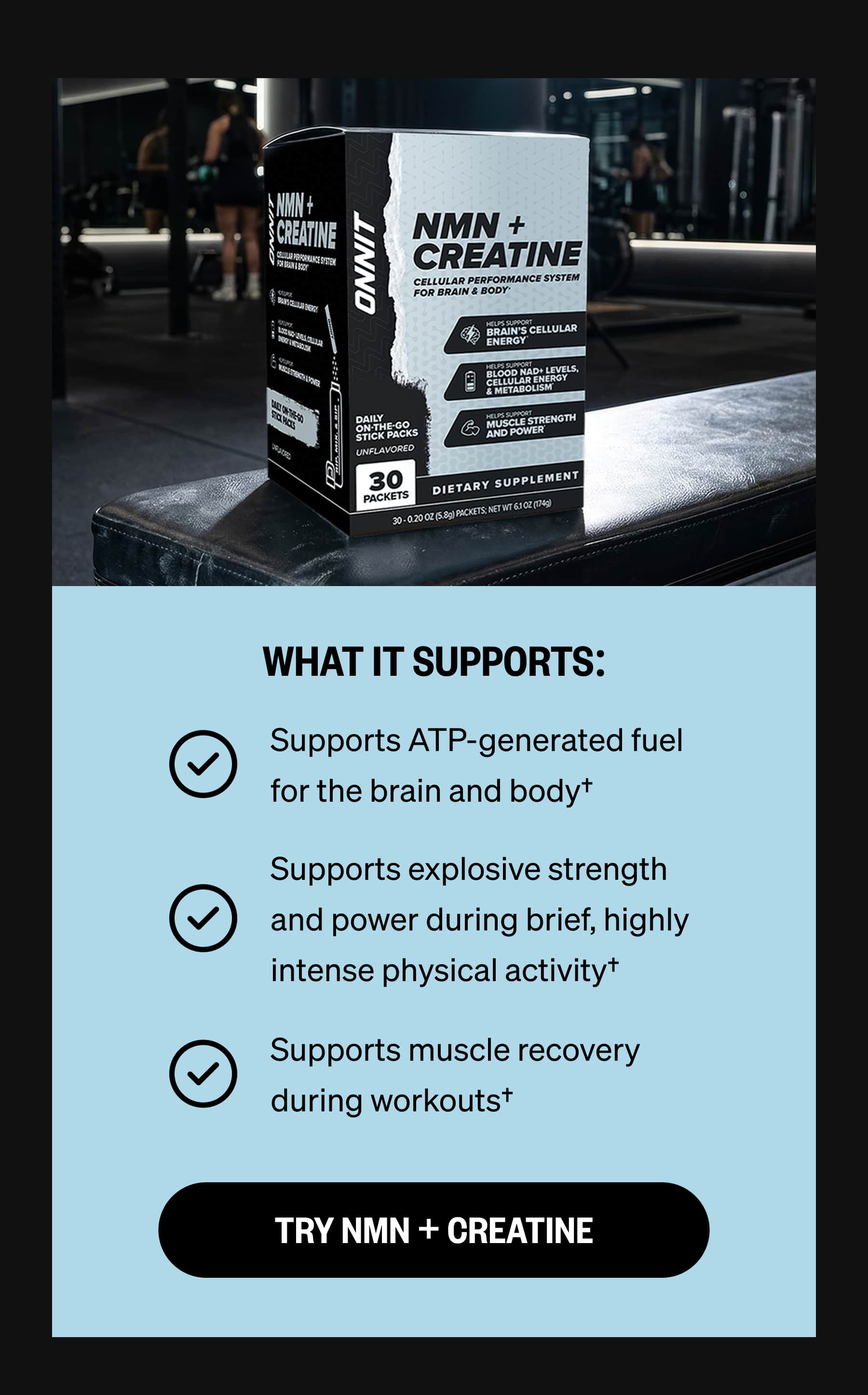 WHAT IT SUPPORTS: Supports ATP-generated fuel for the brain and body† Supports explosive strength and power during brief, highly intense physical activity† Supports muscle recovery during workouts† TRY NMN + CREATINE