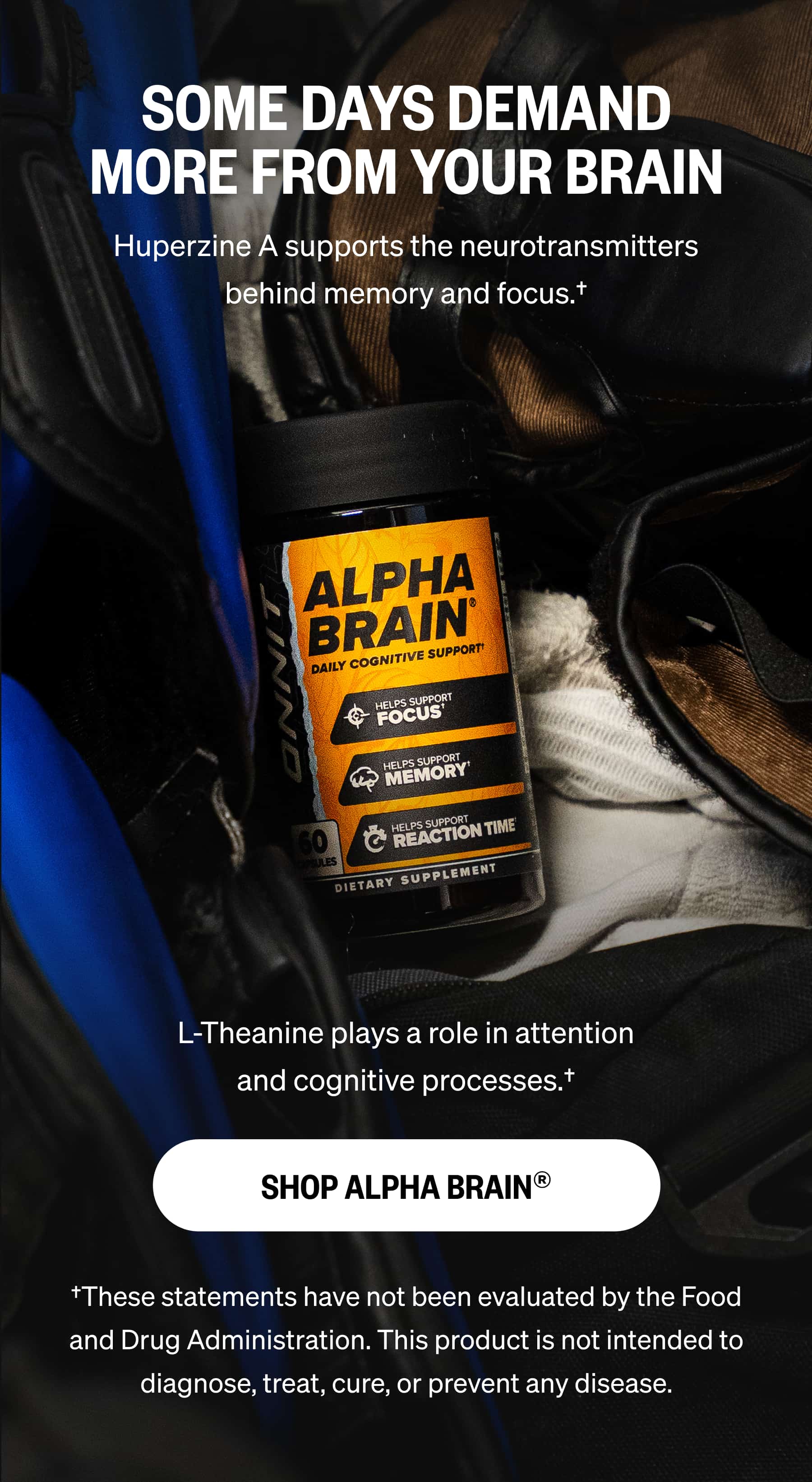 SOME DAYS DEMAND MORE FROM YOUR BRAIN Huperzine A supports the neurotransmitters behind memory and focus.† L-Theanine plays a role in attention and cognitive processes.† SHOP ALPHA BRAIN® †These statements have not been evaluated by the Food and Drug Administration. This product is not intended to diagnose, treat, cure, or prevent any disease.