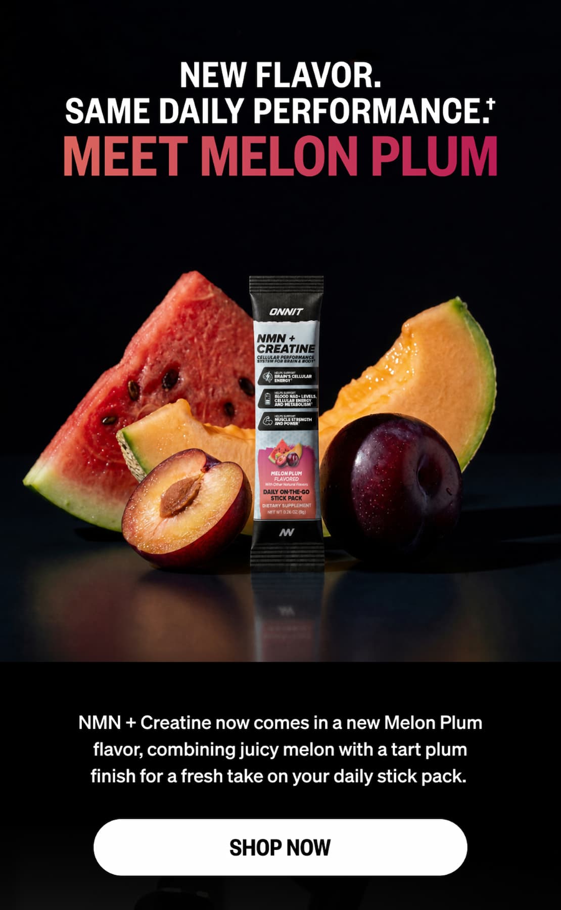 New flavor. Same daily performance. Meet Melon Plum. Onnit NMN + Creatine stick pack surrounded by watermelon, cantaloupe and plums. NMN + Creatine now comes in a new Melon Plum flavor, combining juicy melon with a tart plum finish. Shop now.