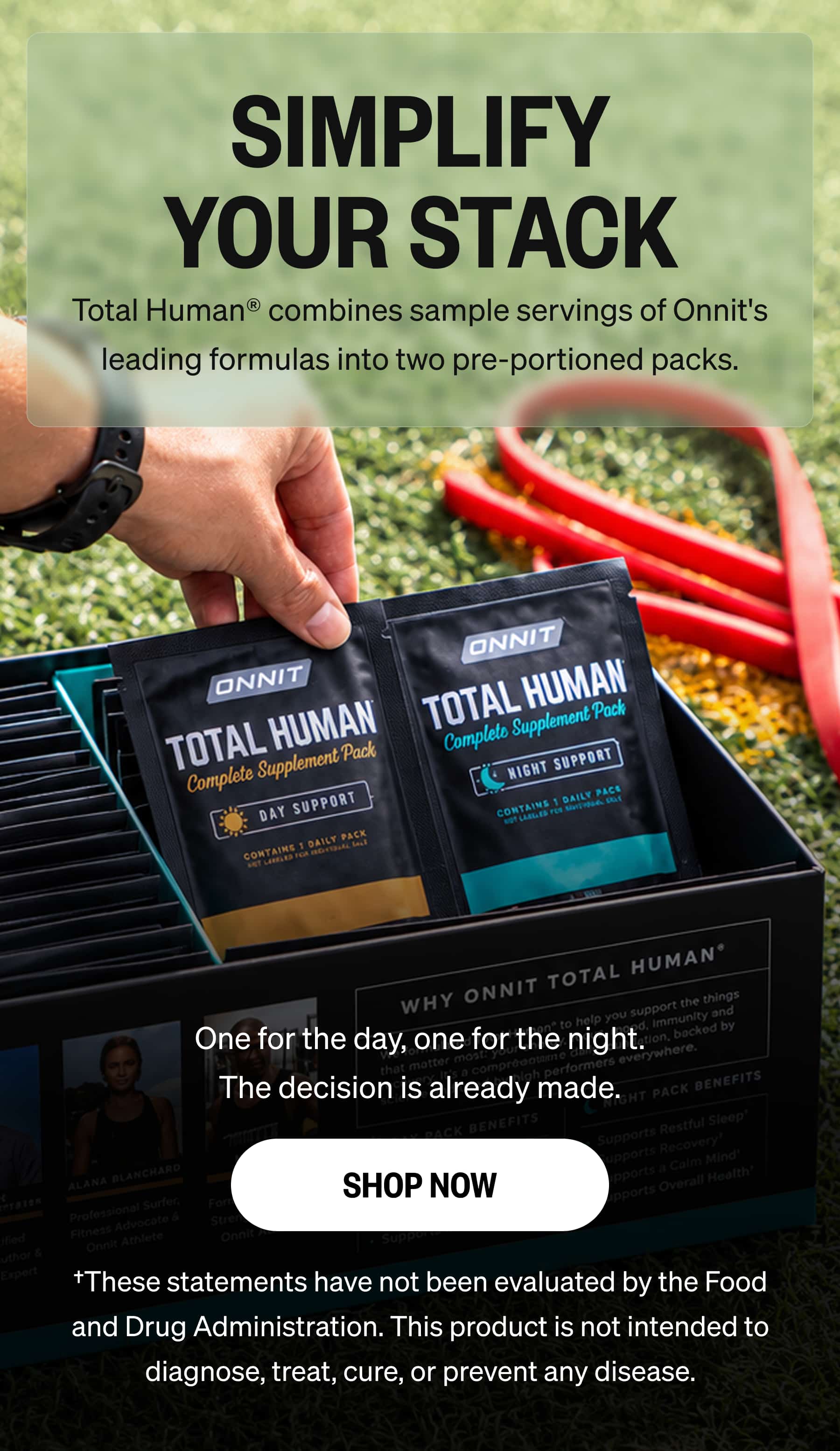 SIMPLIFY YOUR STACK Total Human® combines sample servings of Onnit's leading formulas into two pre-portioned packs. One for the day, one for the night. The decision is already made. SHOP NOW †These statements have not been evaluated by the Food and Drug Administration. This product is not intended to diagnose, treat, cure, or prevent any disease.