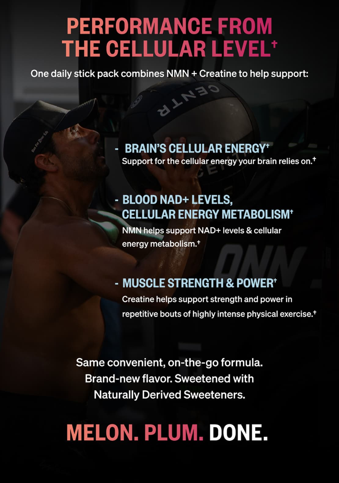 Performance from the cellular level. One daily stick pack combines NMN + Creatine to help support brain’s cellular energy, blood NAD+ levels and cellular energy metabolism, and muscle strength and power. Same convenient formula, brand-new flavor, sweetened with naturally derived sweeteners. Melon. Plum. Done.