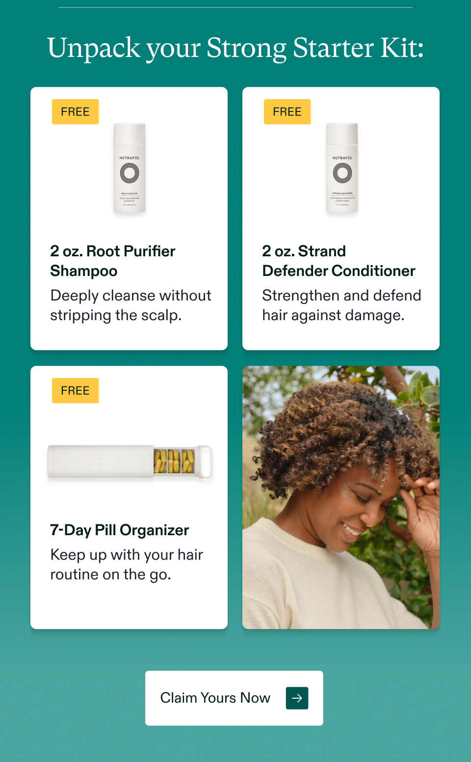 Unpack your Strong Starter Kit: Free $66 Value Free $66 Value 2 oz. Root Purifier Shampoo 2 oz. Strand  Defender Conditioner Deeply cleanse without stripping the scalp. Strengthen and defend hair against damage. Free $66 Value 7-Day Pill Organizer Keep up with your hair routine on the go.