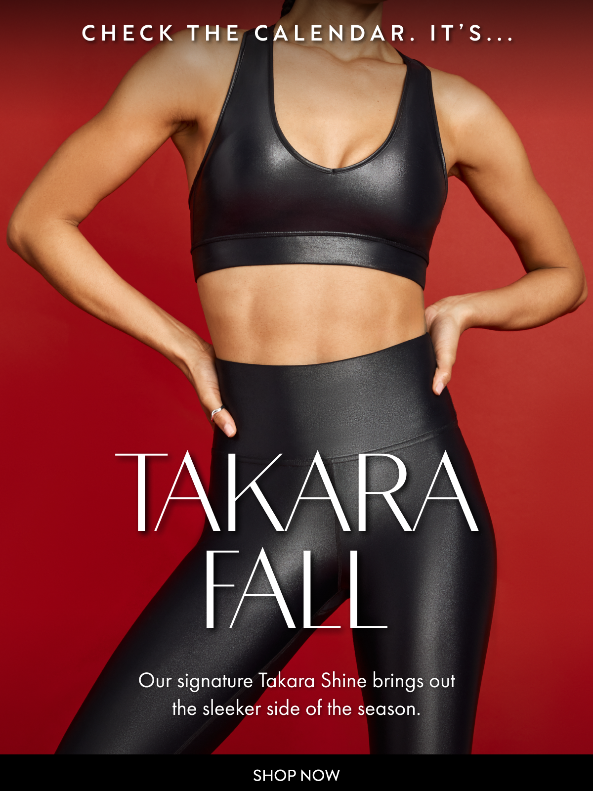 CHECK THE CALENDAR. IT'S... TAKARA FALL Our signature Takara Shine brings out the sleeker side of the season. SHOP NOW
