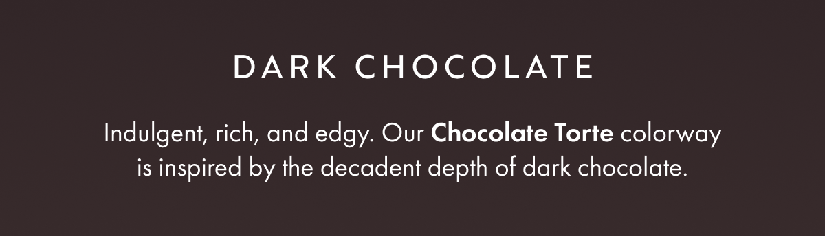 DARK CHOCOLATE Indulgent, rich, and edgy. Our Chocolate Torte colorway is inspired by the decadent depth of dark chocolate.