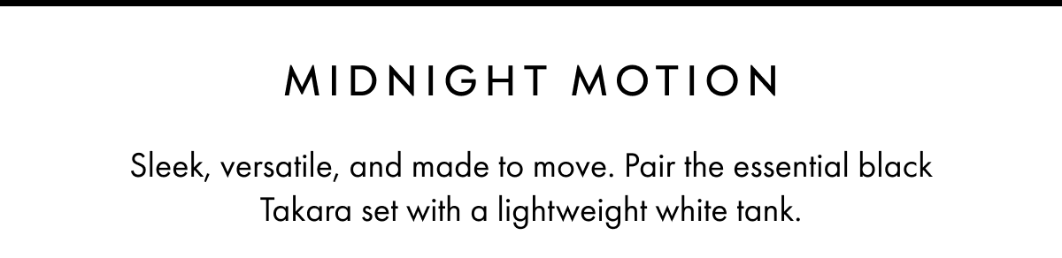 MIDNIGHT MOTION Sleek, versatile, and made to move. Pair the essential black Takara set with a lightweight white tank.