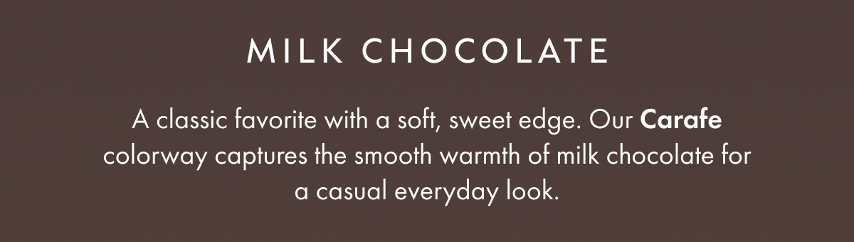 MILK CHOCOLATE A classic favorite with a soft, sweet edge. Our Carafe colorway captures the smooth warmth of milk chocolate for a casual everyday look.