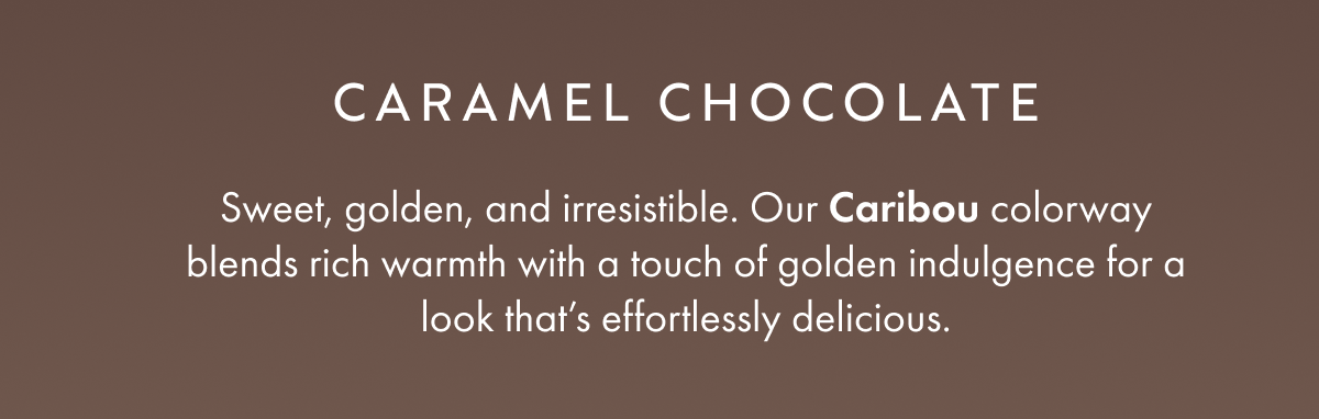 CARAMEL CHOCOLATE Sweet, golden, and irresistible. Our Caribou colorway blends rich warmth with a touch of golden indulgence for a look that's effortlessly delicious.