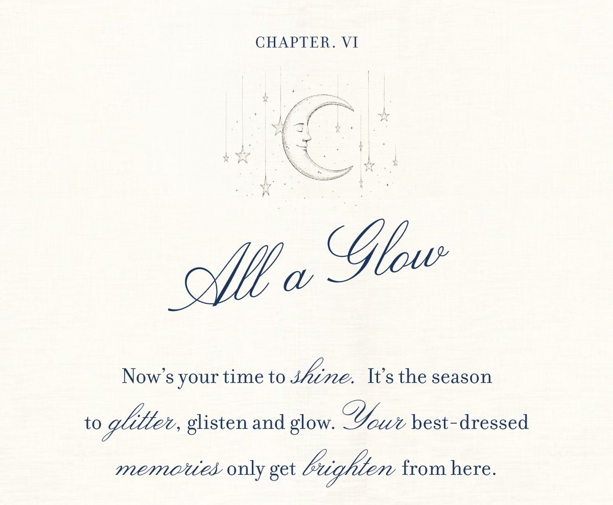 CHAPTER VI All A Glow Now’s your time to  shine.  It’s the season to  glitter, glisten and glow.Your best-dressed memories only get  brighten from here.