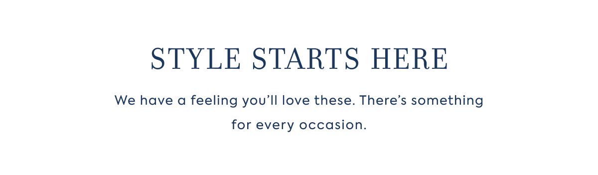 STYLE STARTS HERE We have a feeling you’ll love these. There’s something for every occasion.