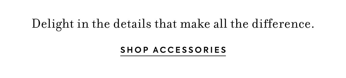 Delight in the details that make all the difference. - SHOP ACCESSORIES