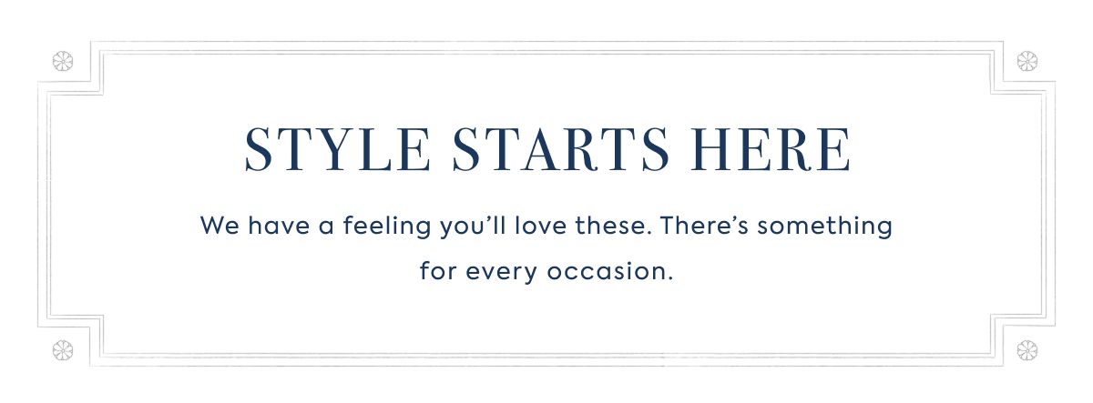 SALE STYLE STARTS HERE We have a feeling you’ll love these. There’s something for every occasion.