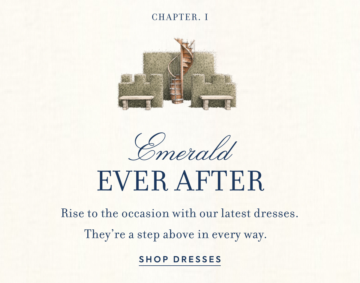 CHAPTER I Emerald Ever After Rise to the occasion with our latest dresses. They’re a step above in every way.&nbsp;&nbsp;&nbsp;