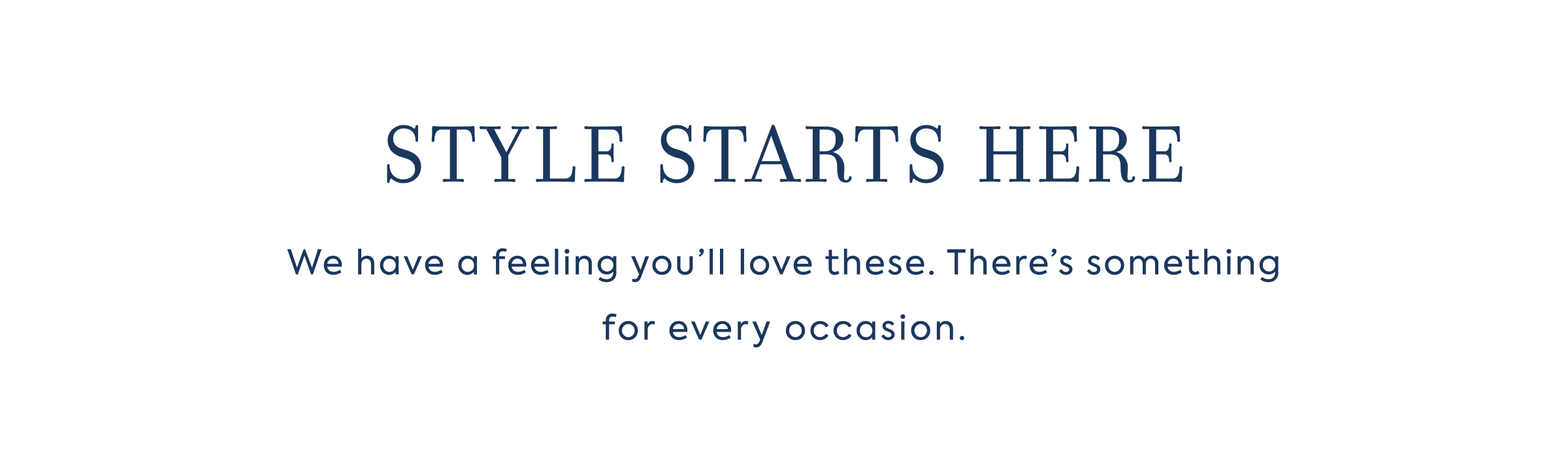 STYLE STARTS HERE - We have a feeling you'll love these. There's something for every occasion.