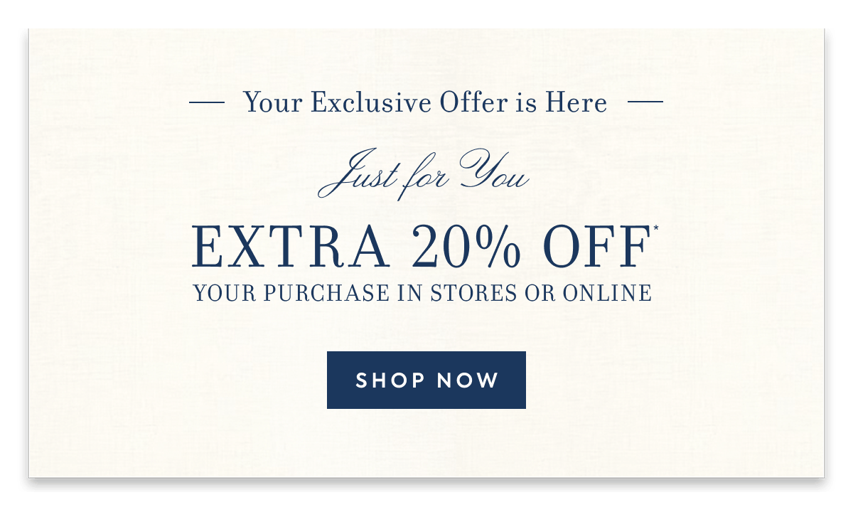 Your Exclusive Offer is Here Just For You EXTRA 20% OFF YOUR PURCHASE IN STORES OR ONLINE