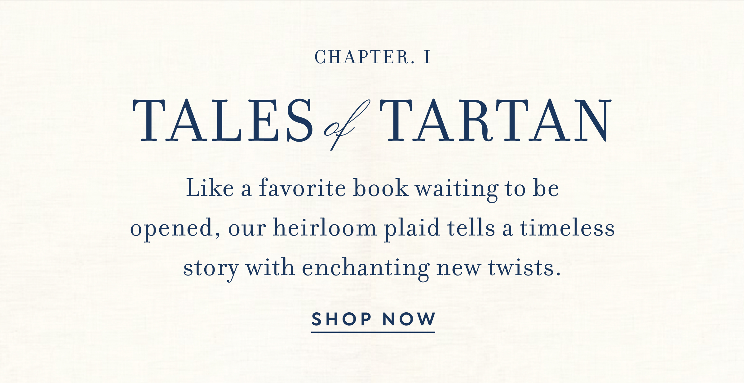 CHAPTER. I - TALES of TARTAN - Like a favorite book waiting to be opened, our heirloom plaid tells a timeless story with enchanting new twists. - SHOP NOW