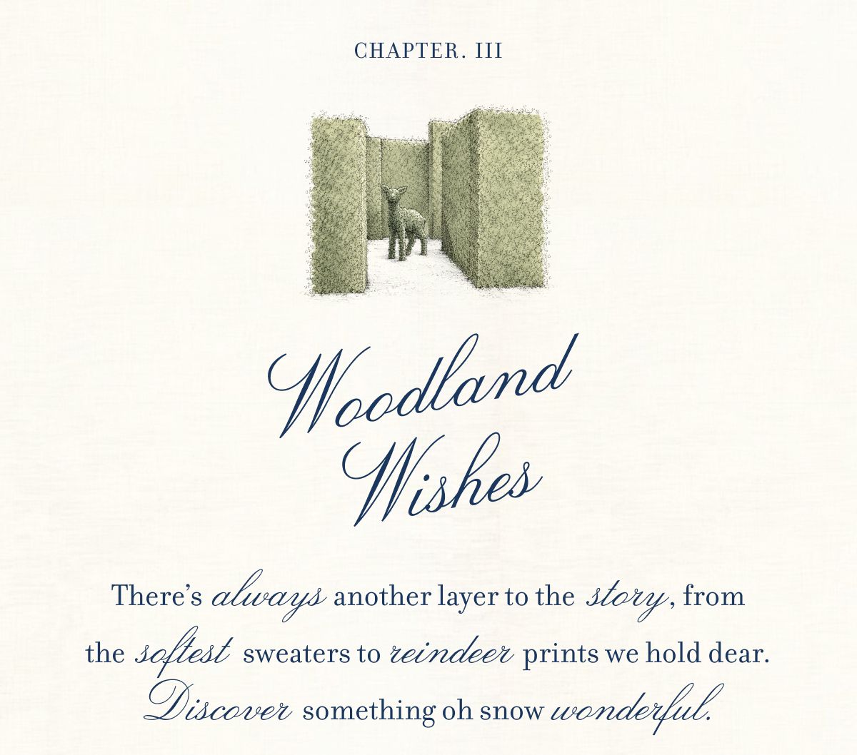 CHAPTER III Woodland Wishes There’s  always another layer to the  story, from the  softest sweaters to reindeer prints we hold dear. Discover something oh snow wonderful.