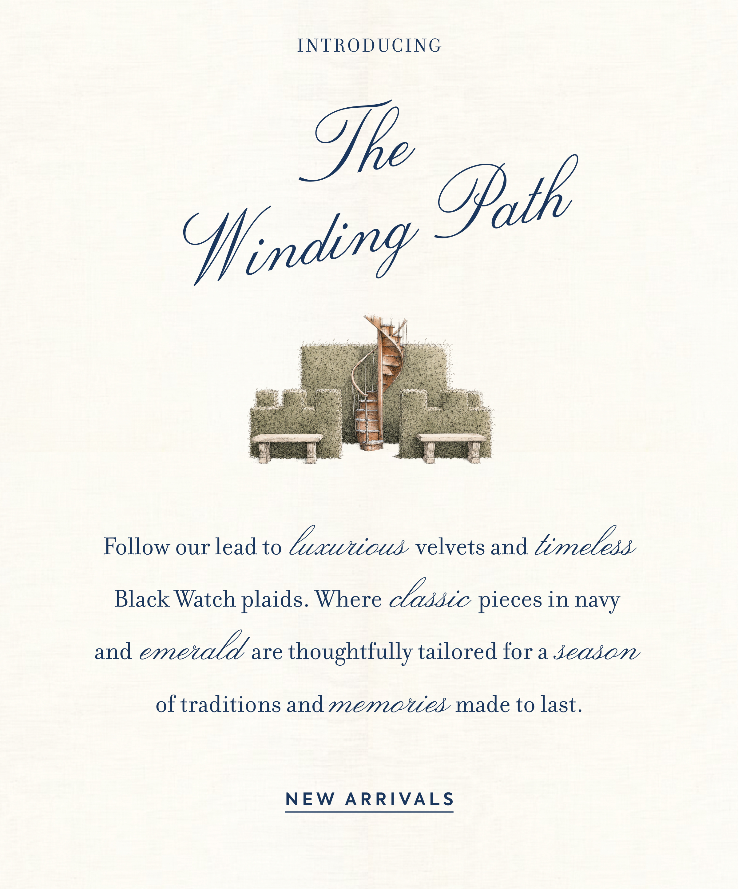 Introducing The Winding Path - Follow our lead to luxurious velvets and timeless Black Watch plaids. Where classic pieces in navy and emerald are thoughtfully tailored for a season of traditions and memories made to last. - NEW ARRIVALS