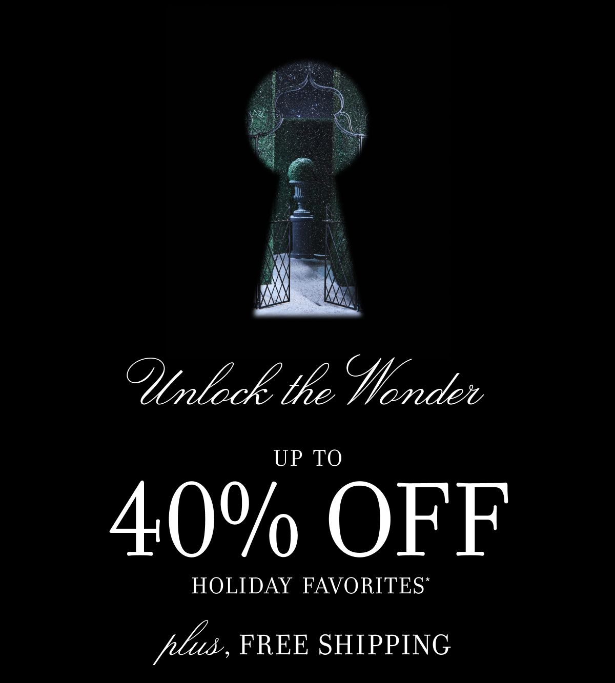 Unlock the Wonder UP TO 40% OFF HOLIDAY FAVORITES* plus, FREE SHIPPING