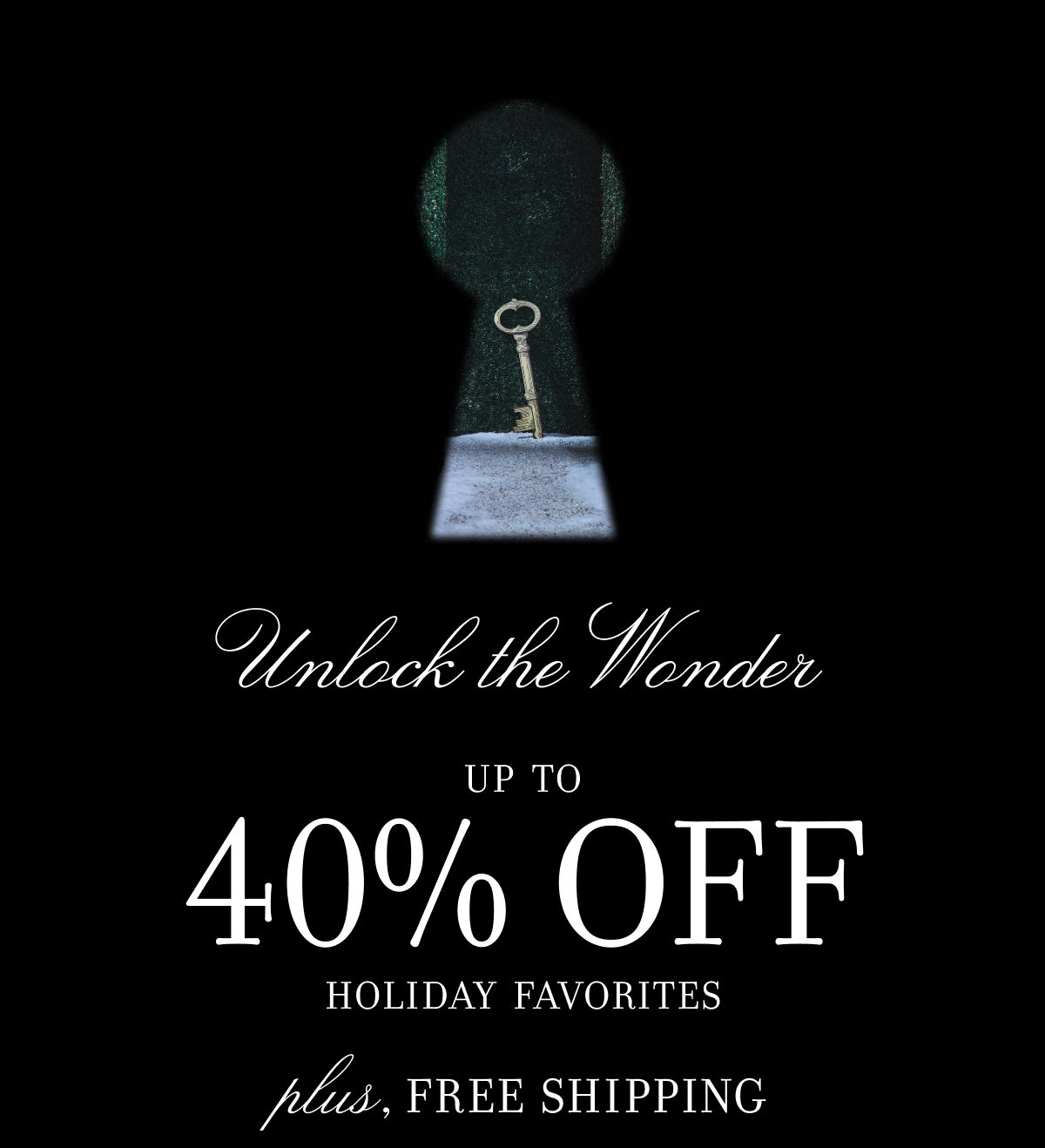 Unlock the Wonder UP TO 40% OFF HOLIDAY FAVORITES plus, FREE SHIPPING