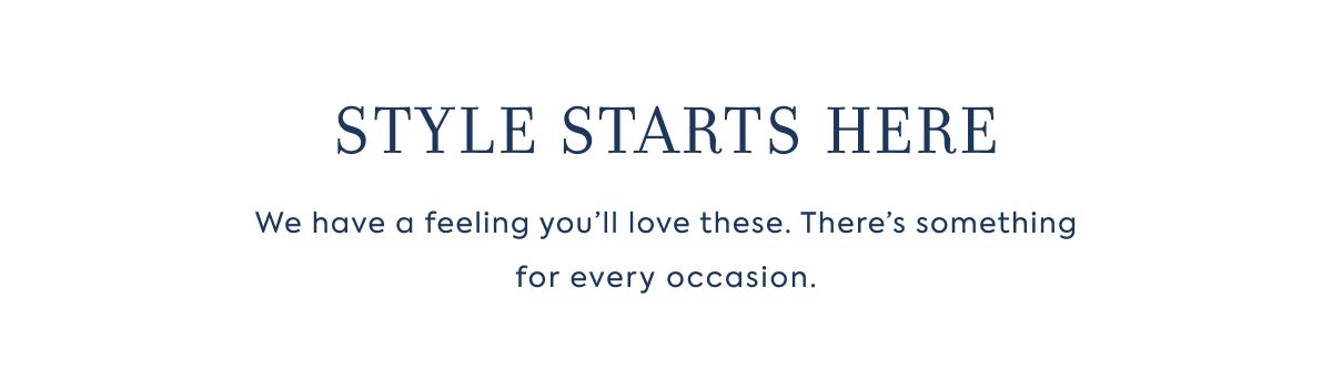 STYLE STARTS HERE We have a feeling you’ll love these. There’s something for every occasion.