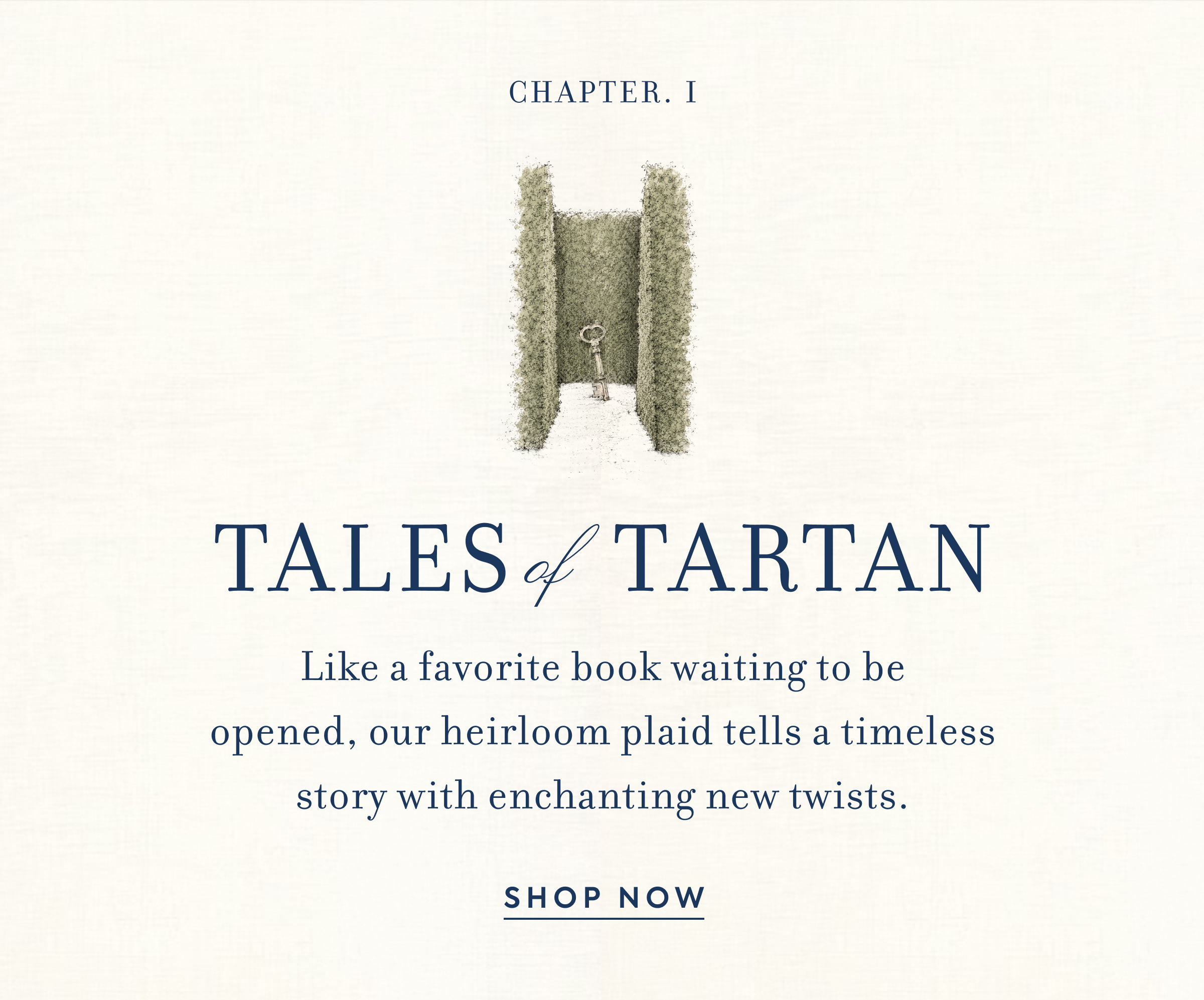 Chapter. I - Tales of Tartan - Like a favorite book waiting to be opened, our heirloom plaid tells a timeless story with enchanting new twists. - Shop Now